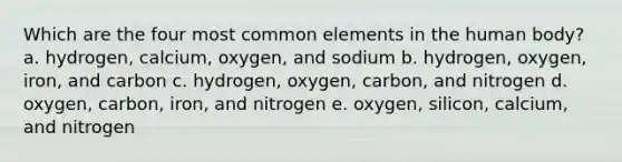 Which are the four most common elements in the human body? a. hydrogen, calcium, oxygen, and sodium b. hydrogen, oxygen, iron, and carbon c. hydrogen, oxygen, carbon, and nitrogen d. oxygen, carbon, iron, and nitrogen e. oxygen, silicon, calcium, and nitrogen