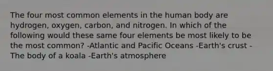 The four most common elements in the human body are hydrogen, oxygen, carbon, and nitrogen. In which of the following would these same four elements be most likely to be the most common? -Atlantic and Pacific Oceans -Earth's crust -The body of a koala -Earth's atmosphere