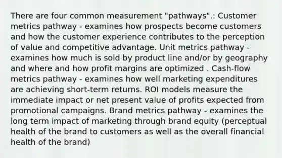 There are four common measurement "pathways".: Customer metrics pathway - examines how prospects become customers and how the customer experience contributes to the perception of value and competitive advantage. Unit metrics pathway - examines how much is sold by product line and/or by geography and where and how profit margins are optimized . Cash-flow metrics pathway - examines how well marketing expenditures are achieving short-term returns. ROI models measure the immediate impact or net present value of profits expected from promotional campaigns. Brand metrics pathway - examines the long term impact of marketing through brand equity (perceptual health of the brand to customers as well as the overall financial health of the brand)