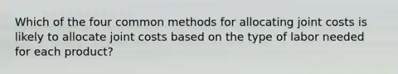 Which of the four common methods for allocating joint costs is likely to allocate joint costs based on the type of labor needed for each product?