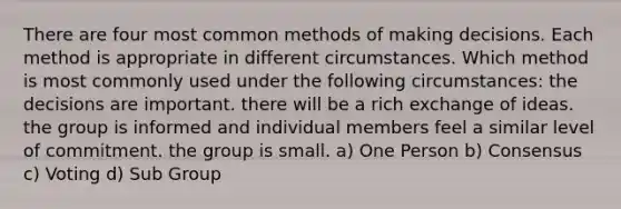 There are four most common methods of making decisions. Each method is appropriate in different circumstances. Which method is most commonly used under the following circumstances: the decisions are important. there will be a rich exchange of ideas. the group is informed and individual members feel a similar level of commitment. the group is small. a) One Person b) Consensus c) Voting d) Sub Group