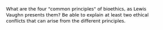 What are the four "common principles" of bioethics, as Lewis Vaughn presents them? Be able to explain at least two ethical conflicts that can arise from the different principles.