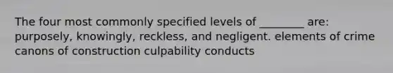 The four most commonly specified levels of ________ are: purposely, knowingly, reckless, and negligent. elements of crime canons of construction culpability conducts