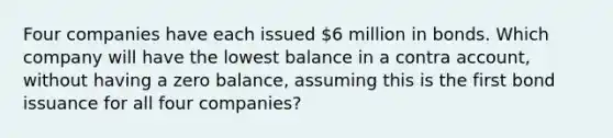 Four companies have each issued 6 million in bonds. Which company will have the lowest balance in a contra account, without having a zero balance, assuming this is the first bond issuance for all four companies?