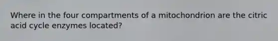 Where in the four compartments of a mitochondrion are the citric acid cycle enzymes located?