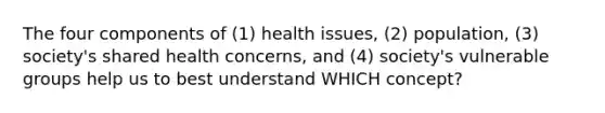 The four components of (1) health issues, (2) population, (3) society's shared health concerns, and (4) society's vulnerable groups help us to best understand WHICH concept?