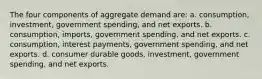 The four components of aggregate demand are: a. consumption, investment, government spending, and net exports. b. consumption, imports, government spending, and net exports. c. consumption, interest payments, government spending, and net exports. d. consumer durable goods, investment, government spending, and net exports.