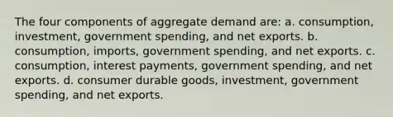 The four components of aggregate demand are: a. consumption, investment, government spending, and net exports. b. consumption, imports, government spending, and net exports. c. consumption, interest payments, government spending, and net exports. d. consumer durable goods, investment, government spending, and net exports.