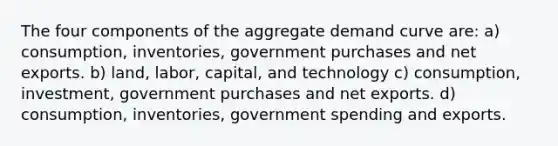 The four components of the aggregate demand curve are: a) consumption, inventories, government purchases and net exports. b) land, labor, capital, and technology c) consumption, investment, government purchases and net exports. d) consumption, inventories, government spending and exports.