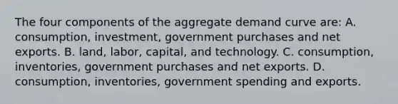 The four components of the aggregate demand curve are: A. consumption, investment, government purchases and net exports. B. land, labor, capital, and technology. C. consumption, inventories, government purchases and net exports. D. consumption, inventories, government spending and exports.