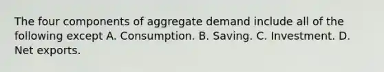 The four components of aggregate demand include all of the following except A. Consumption. B. Saving. C. Investment. D. Net exports.