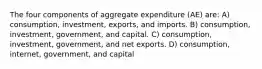 The four components of aggregate expenditure (AE) are: A) consumption, investment, exports, and imports. B) consumption, investment, government, and capital. C) consumption, investment, government, and net exports. D) consumption, internet, government, and capital