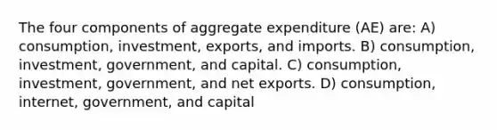 The four components of aggregate expenditure (AE) are: A) consumption, investment, exports, and imports. B) consumption, investment, government, and capital. C) consumption, investment, government, and net exports. D) consumption, internet, government, and capital