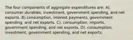 The four components of aggregate expenditures are: A). consumer durables, investment, government spending, and net exports. B).consumption, interest payments, government spending, and net exports. C). consumption, imports, government spending, and net exports. D). consumption, investment, government spending, and net exports.