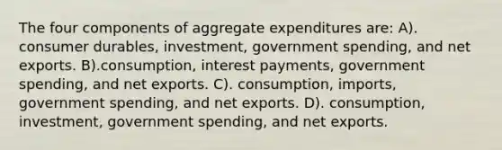 The four components of aggregate expenditures are: A). consumer durables, investment, government spending, and net exports. B).consumption, interest payments, government spending, and net exports. C). consumption, imports, government spending, and net exports. D). consumption, investment, government spending, and net exports.