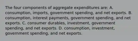 The four components of aggregate expenditures are: A. consumption, imports, government spending, and net exports. B. consumption, interest payments, government spending, and net exports. C. consumer durables, investment, government spending, and net exports. D. consumption, investment, government spending, and net exports.