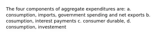 The four components of aggregate expenditures are: a. consumption, imports, government spending and net exports b. cosumption, interest payments c. consumer durable, d. consumption, investement