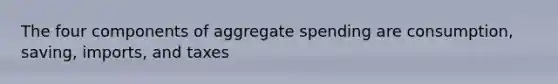 The four components of aggregate spending are consumption, saving, imports, and taxes