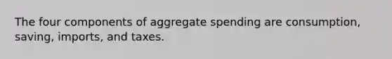 The four components of aggregate spending are consumption, saving, imports, and taxes.