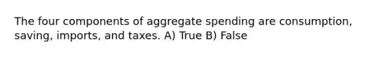 The four components of aggregate spending are consumption, saving, imports, and taxes. A) True B) False