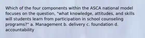 Which of the four components within the ASCA national model focuses on the question, "what knowledge, attitudes, and skills will students learn from participation in school counseling programs?" a. Management b. delivery c. foundation d. accountability