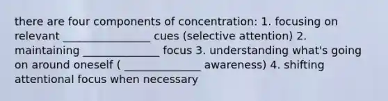 there are four components of concentration: 1. focusing on relevant ________________ cues (selective attention) 2. maintaining ______________ focus 3. understanding what's going on around oneself ( ______________ awareness) 4. shifting attentional focus when necessary