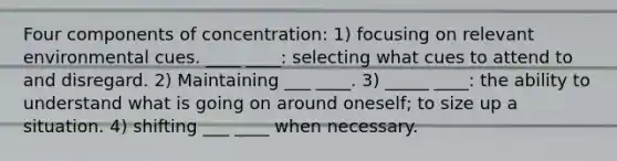 Four components of concentration: 1) focusing on relevant environmental cues. ____ ____: selecting what cues to attend to and disregard. 2) Maintaining ___ ____. 3) _____ ____: the ability to understand what is going on around oneself; to size up a situation. 4) shifting ___ ____ when necessary.