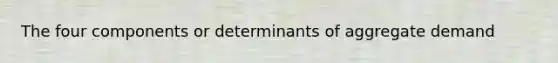 The four components or determinants of aggregate demand