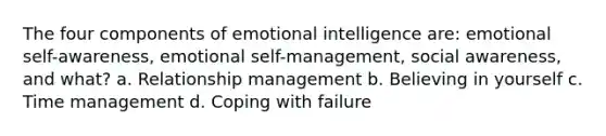 The four components of emotional intelligence are: emotional self-awareness, emotional self-management, social awareness, and what? a. Relationship management b. Believing in yourself c. Time management d. Coping with failure