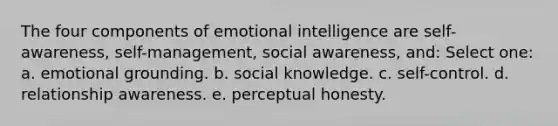 The four components of emotional intelligence are self-awareness, self-management, social awareness, and: Select one: a. emotional grounding. b. social knowledge. c. self-control. d. relationship awareness. e. perceptual honesty.