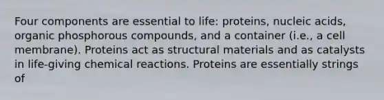 Four components are essential to life: proteins, nucleic acids, organic phosphorous compounds, and a container (i.e., a cell membrane). Proteins act as structural materials and as catalysts in life-giving chemical reactions. Proteins are essentially strings of