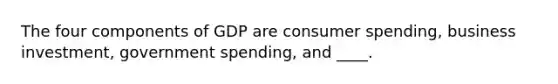 The four components of GDP are consumer spending, business investment, government spending, and ____.