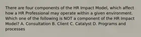 There are four components of the HR Impact Model, which affect how a HR Professional may operate within a given environment. Which one of the following is NOT a component of the HR Impact Model? A. Consultation B. Client C. Catalyst D. Programs and processes