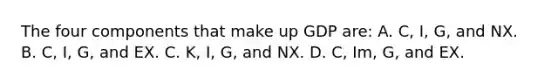 The four components that make up GDP are: A. C, I, G, and NX. B. C, I, G, and EX. C. K, I, G, and NX. D. C, Im, G, and EX.