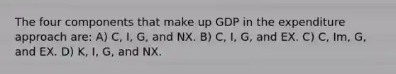 The four components that make up GDP in the expenditure approach are: A) C, I, G, and NX. B) C, I, G, and EX. C) C, Im, G, and EX. D) K, I, G, and NX.