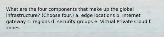 What are the four components that make up the global infrastructure? (Choose four.) a. edge locations b. Internet gateway c. regions d. security groups e. Virtual Private Cloud f. zones