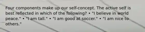 Four components make up our self-concept. The active self is best reflected in which of the following? • "I believe in world peace." • "I am tall." • "I am good at soccer." • "I am nice to others."