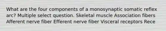 What are the four components of a monosynaptic somatic reflex arc? Multiple select question. Skeletal muscle Association fibers Afferent nerve fiber Efferent nerve fiber Visceral receptors Rece