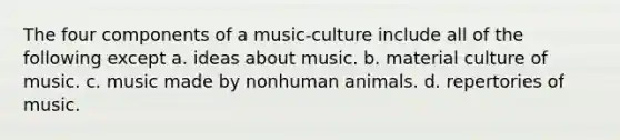 The four components of a music-culture include all of the following except a. ideas about music. b. material culture of music. c. music made by nonhuman animals. d. repertories of music.