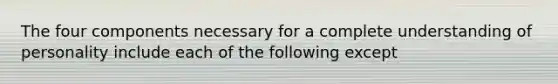 The four components necessary for a complete understanding of personality include each of the following except