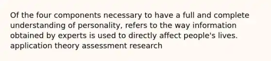 Of the four components necessary to have a full and complete understanding of personality, refers to the way information obtained by experts is used to directly affect people's lives. application theory assessment research