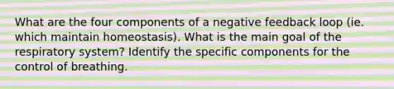 What are the four components of a negative feedback loop (ie. which maintain homeostasis). What is the main goal of the respiratory system? Identify the specific components for the control of breathing.