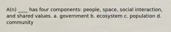 A(n) ____ has four components: people, space, social interaction, and shared values. a. ​government b. ​ecosystem c. ​population d. ​community