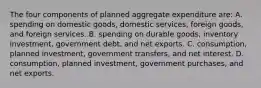 The four components of planned aggregate expenditure are: A. spending on domestic goods, domestic services, foreign goods, and foreign services. B. spending on durable goods, inventory investment, government debt, and net exports. C. consumption, planned investment, government transfers, and net interest. D. consumption, planned investment, government purchases, and net exports.