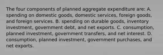 The four components of planned aggregate expenditure are: A. spending on domestic goods, domestic services, foreign goods, and foreign services. B. spending on durable goods, inventory investment, government debt, and net exports. C. consumption, planned investment, government transfers, and net interest. D. consumption, planned investment, government purchases, and net exports.