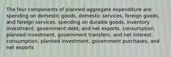 The four components of planned aggregate expenditure are: spending on domestic goods, domestic services, foreign goods, and foreign services. spending on durable goods, inventory investment, government debt, and net exports. consumption, planned investment, government transfers, and net interest. consumption, planned investment, government purchases, and net exports