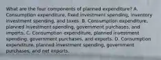 What are the four components of planned​ expenditure? A. Consumption​ expenditure, fixed investment​ spending, inventory investment​ spending, and taxes. B. Consumption​ expenditure, planned investment​ spending, government​ purchases, and imports. C. Consumption​ expenditure, planned investment​ spending, government​ purchases, and exports. D. Consumption​ expenditure, planned investment​ spending, government​ purchases, and net exports.