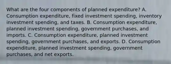 What are the four components of planned​ expenditure? A. Consumption​ expenditure, fixed investment​ spending, inventory investment​ spending, and taxes. B. Consumption​ expenditure, planned investment​ spending, government​ purchases, and imports. C. Consumption​ expenditure, planned investment​ spending, government​ purchases, and exports. D. Consumption​ expenditure, planned investment​ spending, government​ purchases, and net exports.