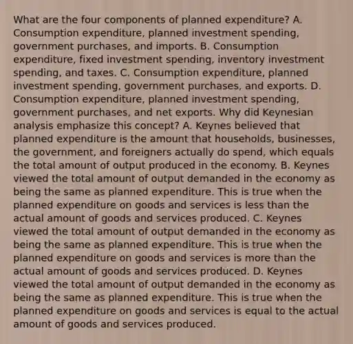 What are the four components of planned​ expenditure? A. Consumption​ expenditure, planned investment​ spending, government​ purchases, and imports. B. Consumption​ expenditure, fixed investment​ spending, inventory investment​ spending, and taxes. C. Consumption​ expenditure, planned investment​ spending, government​ purchases, and exports. D. Consumption​ expenditure, planned investment​ spending, government​ purchases, and net exports. Why did Keynesian analysis emphasize this​ concept? A. Keynes believed that planned expenditure is the amount that​ households, businesses, the​ government, and foreigners actually do​ spend, which equals the total amount of output produced in the economy. B. Keynes viewed the total amount of output demanded in the economy as being the same as planned expenditure. This is true when the planned expenditure on goods and services is less than the actual amount of goods and services produced. C. Keynes viewed the total amount of output demanded in the economy as being the same as planned expenditure. This is true when the planned expenditure on goods and services is more than the actual amount of goods and services produced. D. Keynes viewed the total amount of output demanded in the economy as being the same as planned expenditure. This is true when the planned expenditure on goods and services is equal to the actual amount of goods and services produced.