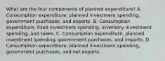 What are the four components of planned​ expenditure? A. Consumption​ expenditure, planned investment​ spending, government​ purchases, and exports. B. Consumption​ expenditure, fixed investment​ spending, inventory investment​ spending, and taxes. C. Consumption​ expenditure, planned investment​ spending, government​ purchases, and imports. D. Consumption​ expenditure, planned investment​ spending, government​ purchases, and net exports.